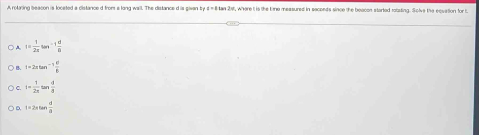 A rotating beacon is located a distance d from a long wall. The distance d is given by d=8tan 2π t , where t is the time measured in seconds since the beacon started rotating. Solve the equation for t.
A. t= 1/2π  tan^(-1) d/8 
B. t=2π tan^(-1) d/8 
C. t= 1/2π   tan  d/8 
D. t=2π tan  d/8 