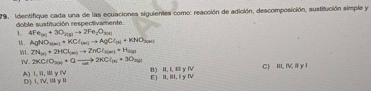 Identifique cada una de las ecuaciones siguientes como: reacción de adición, descomposición, sustitución simple y
doble sustitución respectivamente.
1. 4Fe_(s)+3O_2(g)to 2Fe_2O_3(s)
Ⅱ. AgNO_3(ac)+KCl_(ac)to AgCl_(s)+KNO_3(ac)
ⅢII. ZN_(s)+2HCl_(ac)to ZnCl_2(ac)+H_2(g)
N. 2KClO_3(s)+Qto 2KCl_(s)+3O_2(g)
A) I, Il, ⅢyⅣ B) II, I,ⅢyⅣ C) III, IV, II y I
D)1, IV,ⅢyI E) II, III, I y Ⅳ