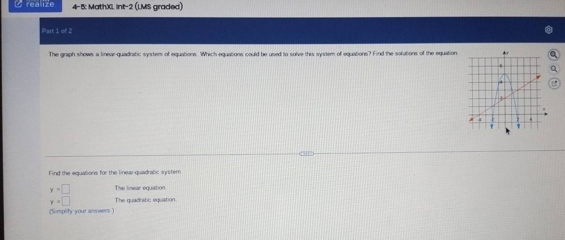 realize 4-5: MathXL int-2 (LMS graded) 
Part 1 of 2 
The graph shows a linear-quadratic system of equations. Which equations could be used to solve this system of equations? Find the solutions of the equation a 
Find the equations for the linear-quadratic system
y=□ The linear equation
y=□ The quadratic equation 
(Simplify your answers )