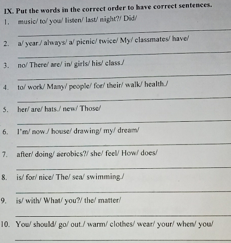 Put the words in the correct order to have correct sentences. 
1. music/ to/ you/ listen/ last/ night?/ Did/ 
_ 
_ 
2. a/ year./ always/ a/ picnic/ twice/ My/ classmates/ have/ 
3. no/ There/ are/ in/ girls/ his/ class./ 
_ 
4. to/ work/ Many/ people/ for/ their/ walk/ health./ 
_ 
5. her/ are/ hats./ new/ Those/ 
_ 
6. I’m/ now./ house/ drawing/ my/ dream/ 
_ 
7. after/ doing/ aerobics?/ she/ feel/ How/ does/ 
_ 
8. is/ for/ nice/ The/ sea/ swimming./ 
_ 
9. is/ with/ What/ you?/ the/ matter/ 
_ 
10. You/ should/ go/ out./ warm/ clothes/ wear/ your/ when/ you/ 
_