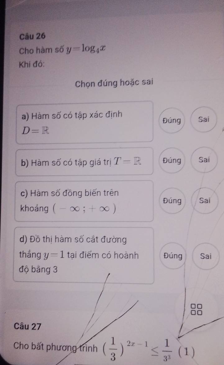 Cho hàm số y=log _4x
Khí đó:
Chọn đúng hoặc sai
a) Hàm số có tập xác định
Đúng Sai
D=R
b) Hàm số có tập giá trị T=R Đúng Sai
c) Hàm số đồng biến trên
Đúng Sai
khoảng (-∈fty ;+∈fty )
d) Đồ thị hàm số cắt đường
thắng y=1 tại điểm có hoành Đúng Sai
độ băng 3
Câu 27
Cho bất phương trình ( 1/3 )^2x-1≤  1/3^3 (1)