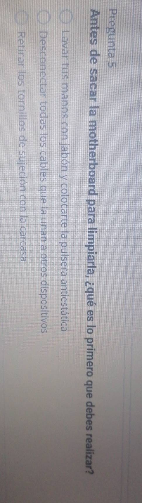 Pregunta 5
Antes de sacar la motherboard para limpiarla, ¿qué es lo primero que debes realizar?
Lavar tus manos con jabón y colocarte la pulsera antiestática
Desconectar todas los cables que la unan a otros dispositivos
Retirar los tornillos de sujeción con la carcasa