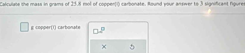 Calculate the mass in grams of 25.8 mol of copper(I) carbonate. Round your answer to 3 significant figures 
g copper(I) carbonate □ .beginarrayr □  ∈fty endarray
×