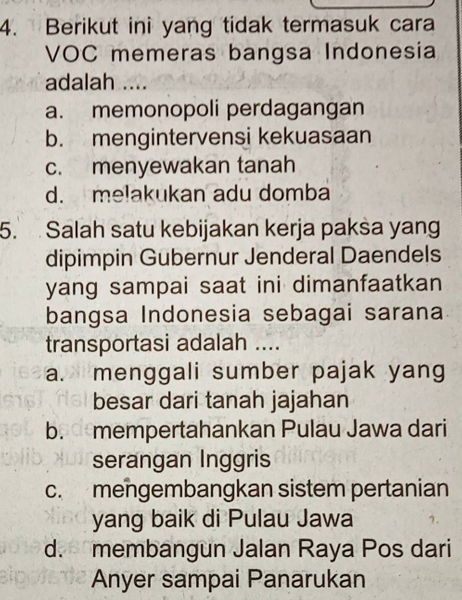 Berikut ini yang tidak termasuk cara
VOC memeras bangsa Indonesia
adalah ....
a. memonopoli perdagangan
b. mengintervensi kekuasaan
c. menyewakan tanah
d. melakukan adu domba
5. Salah satu kebijakan kerja paksa yang
dipimpin Gubernur Jenderal Daendels
yang sampai saat ini dimanfaatkan
bangsa Indonesia sebagai sarana
transportasi adalah ....
a. menggali sumber pajak yang
besar dari tanah jajahan
b. mempertahankan Pulau Jawa dari
serangan Inggris
c. mengembangkan sistem pertanian
yang baik di Pulau Jawa
d. membangun Jalan Raya Pos dari
Anyer sampai Panarukan