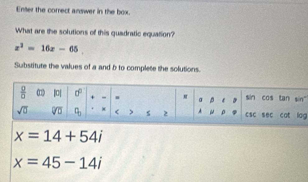 Enter the correct answer in the box.
What are the solutions of this quadratic equation?
x^2=16x-65.
Substitute the values of a and b to complete the solutions.
'
g
x=14+54i
x=45-14i