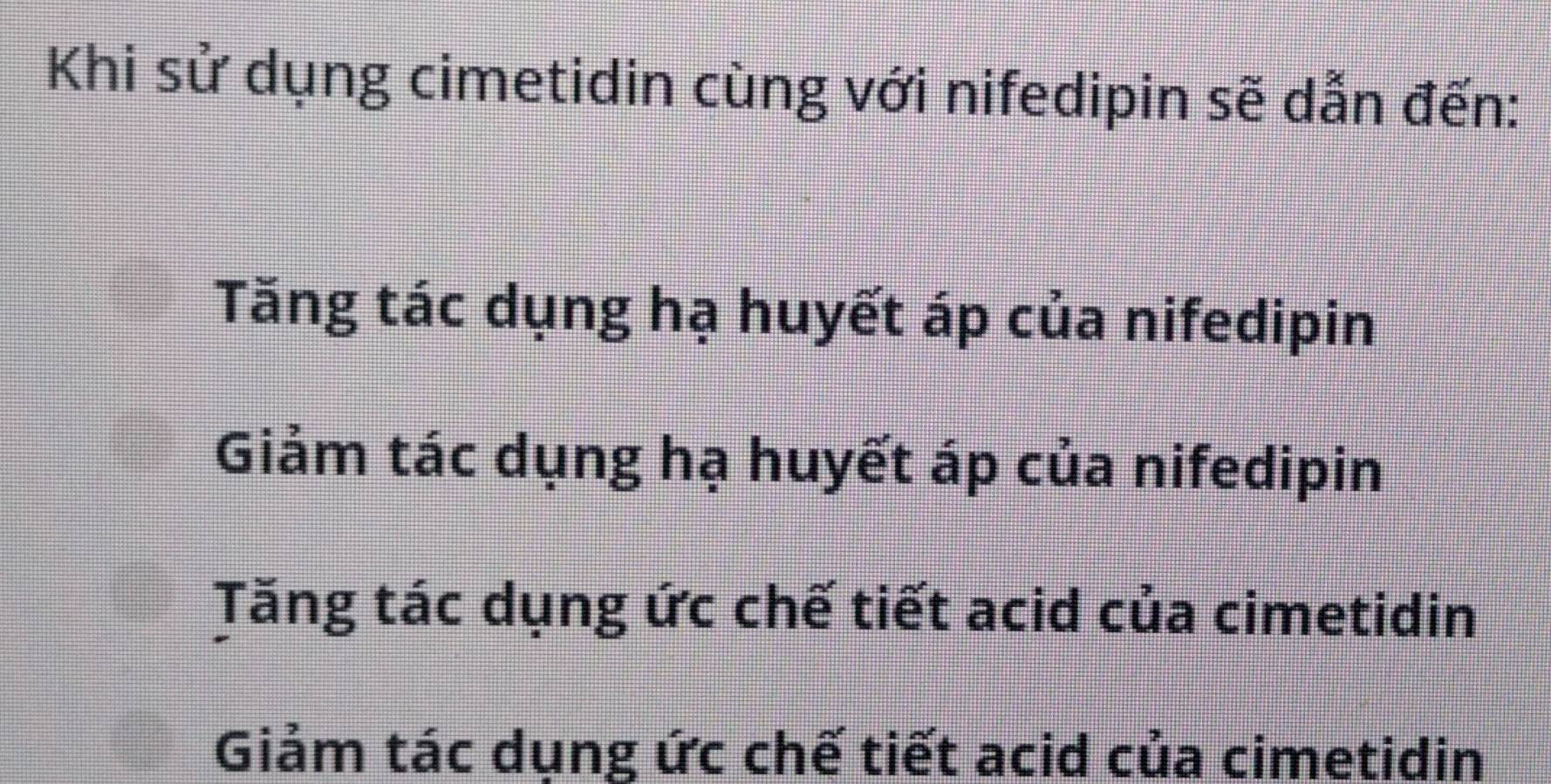 Khi sử dụng cimetidin cùng với nifedipin sẽ dẫn đến:
Tăng tác dụng hạ huyết áp của nifedipin
Giảm tác dụng hạ huyết áp của nifedipin
Tăng tác dụng ức chế tiết acid của cimetidin
Giảm tác dụng ức chế tiết acid của cimetidin