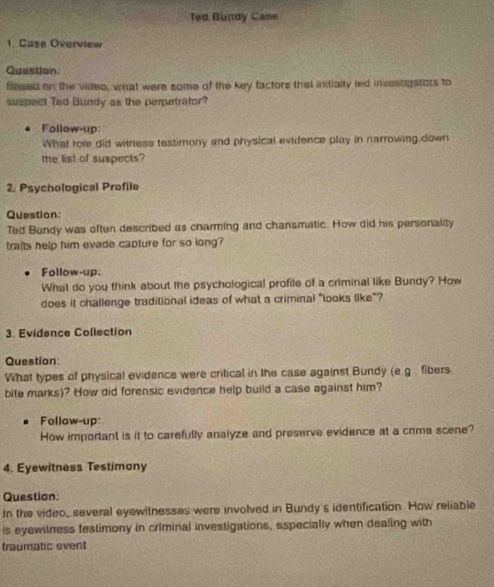 Ted Bundy Case 
1. Case Overview 
Question: 
Based on the video, what were some of the key factors that initially led investgstors to 
suspect Ted Bundy as the perpetrator? 
Follow-up: 
What role did witness testimony and physical evidence play in narrowing down 
the list of suspects? 
2. Psychological Profile 
Question: 
Ted Bundy was often described as charming and chansmatic. How did his personality 
traits help him evade capture for so long? 
Follow-up: 
What do you think about the psychological profile of a criminal like Bundy? How 
does it challenge traditional ideas of what a criminal "looks like"? 
3. Evidence Collection 
Question: 
What types of physical evidence were critical in the case against Bundy (e.g., fibers. 
bile marks)? How did forensic evidence help build a case against him? 
Follow-up: 
How important is it to carefully analyze and preserve evidence at a crme scene? 
4. Eyewitness Testimony 
Question: 
In the video, several eyewitnesses were involved in Bundy's identification. How reliable 
is eyewitness festimony in criminal investigations, especially when dealing with 
traumatic event