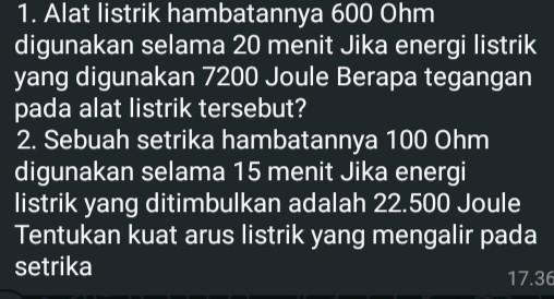 Alat listrik hambatannya 600 Ohm
digunakan selama 20 menit Jika energi listrik 
yang digunakan 7200 Joule Berapa tegangan 
pada alat listrik tersebut? 
2. Sebuah setrika hambatannya 100 Ohm
digunakan selama 15 menit Jika energi 
listrik yang ditimbulkan adalah 22.500 Joule 
Tentukan kuat arus listrik yang mengalir pada 
setrika
17.36