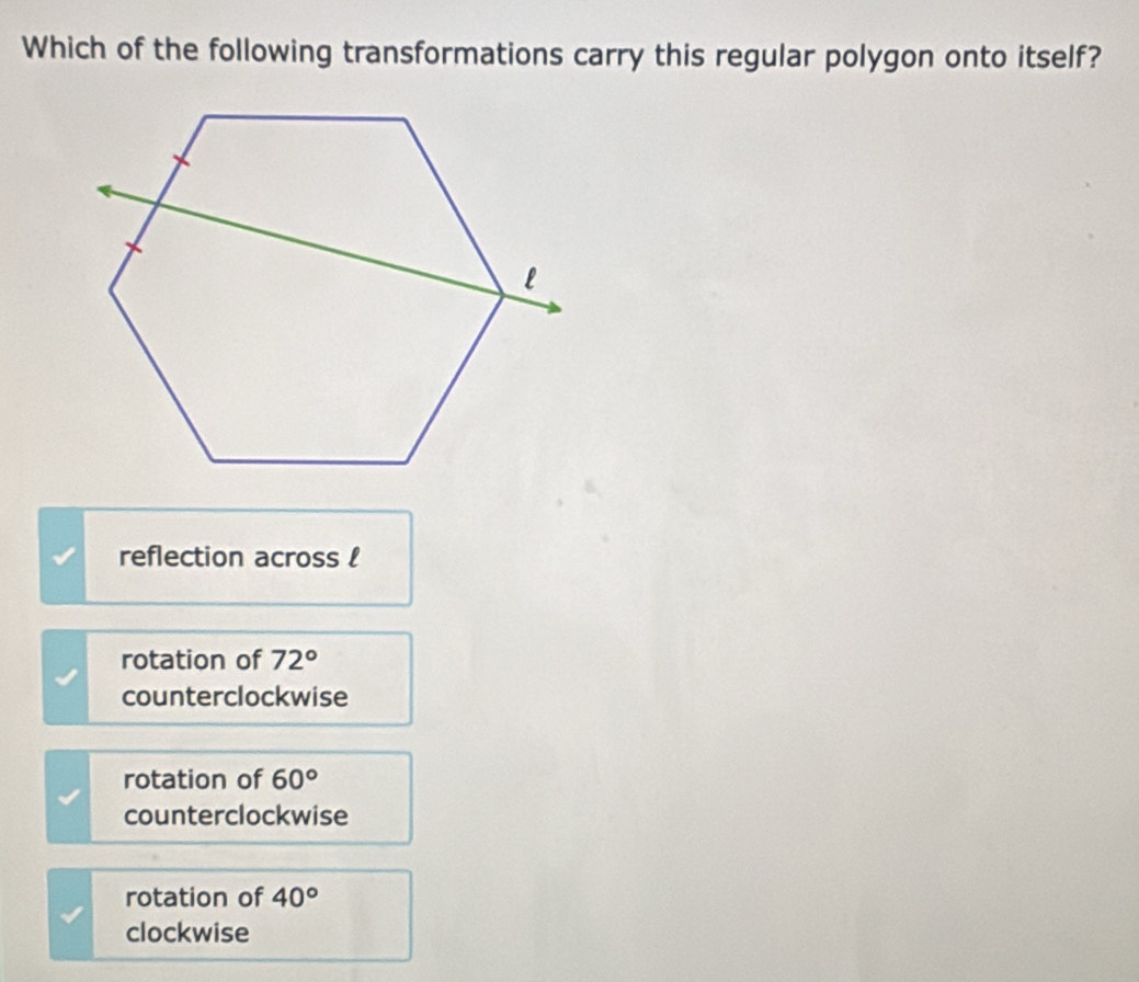 Which of the following transformations carry this regular polygon onto itself?
reflection across !
rotation of 72°
counterclockwise
rotation of 60°
counterclockwise
rotation of 40°
clockwise