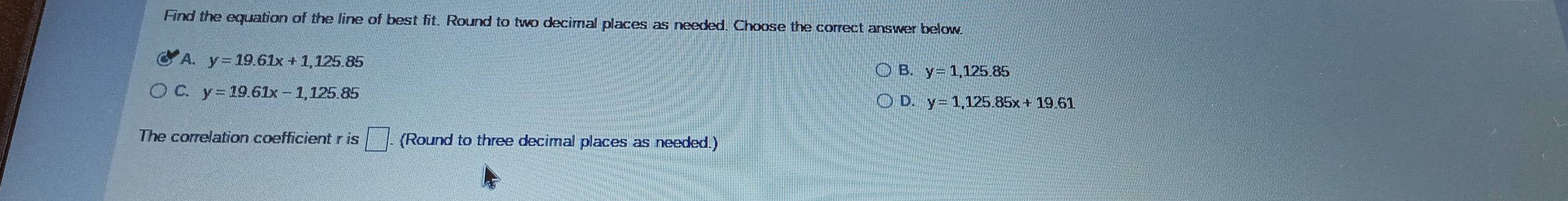 Find the equation of the line of best fit. Round to two decimal places as needed. Choose the correct answer below.
A. y=19.61x+1, 125.85
B. y=1, 125.85
C. y=19.61x-1, 125.85 D. y=1, 125.85x+19.61
The correlation coefficient r is □ . (Round to three decimal places as needed.)