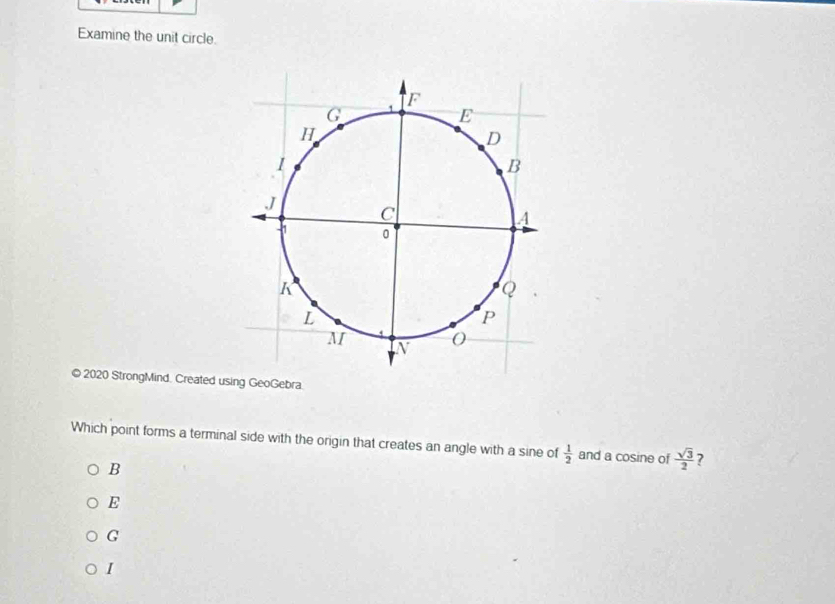 Examine the unit circle.
© 2020 StrongMind. Created using GeoGebra.
Which point forms a terminal side with the origin that creates an angle with a sine of  1/2  and a cosine of  sqrt(3)/2  7
B
E
G
I