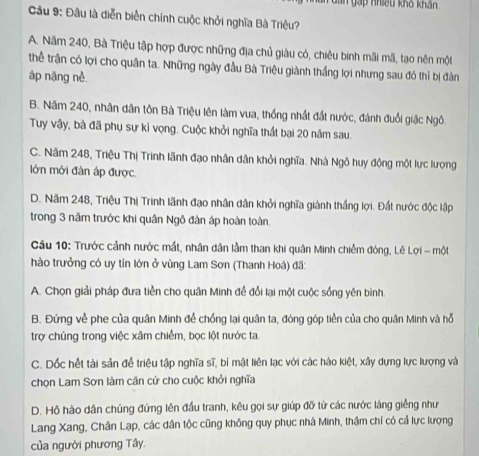 dan gặp nhiều khô khẩn
Câu 9: Đâu là diễn biển chính cuộc khởi nghĩa Bà Triệu?
A. Năm 240, Bà Triệu tập hợp được những địa chủ giàu có, chiêu binh mãi mã, tạo nên một
thể trận có lợi cho quân ta. Những ngày đầu Bà Triệu giành thắng lợi nhưng sau đó thì bị đàn
áp nặng nè.
B. Năm 240, nhân dân tôn Bà Triệu lên làm vua, thống nhất đất nước, đánh đuổi giặc Ngô.
Tuy vậy, bà đã phụ sự kỉ vọng. Cuộc khởi nghĩa thất bại 20 năm sau.
C. Năm 248, Triệu Thị Trinh lãnh đạo nhân dân khởi nghĩa. Nhà Ngô huy động một lực lượng
lớn mới đàn áp được.
D. Năm 248, Triệu Thị Trinh lãnh đạo nhân dân khởi nghĩa giành thắng lợi. Đất nước độc lập
trong 3 năm trước khi quân Ngô đàn áp hoàn toàn.
Câu 10: Trước cảnh nước mất, nhân dân lầm than khi quân Minh chiếm đóng, Lê Lợi - một
hào trưởng có uy tín lớn ở vùng Lam Sơn (Thanh Hoá) đã:
A. Chọn giải pháp đưa tiền cho quân Minh để đổi lại một cuộc sống yên bình.
B. Đứng về phe của quân Minh để chống lại quân ta, đóng góp tiền của cho quân Minh và hỗ
trợ chúng trong việc xâm chiếm, bọc lột nước ta.
C. Dốc hết tài sản để triệu tập nghĩa sĩ, bí mật liên lạc với các hào kiệt, xây dựng lực lượng và
chọn Lam Sơn làm căn cứ cho cuộc khởi nghĩa
D. Hộ hào dân chúng đứng lên đấu tranh, kêu gọi sự giúp đỡ từ các nước láng giếng như
Lang Xang, Chân Lạp, các dân tộc cũng không quy phục nhà Minh, thậm chí có cả lực lượng
của người phương Tây.