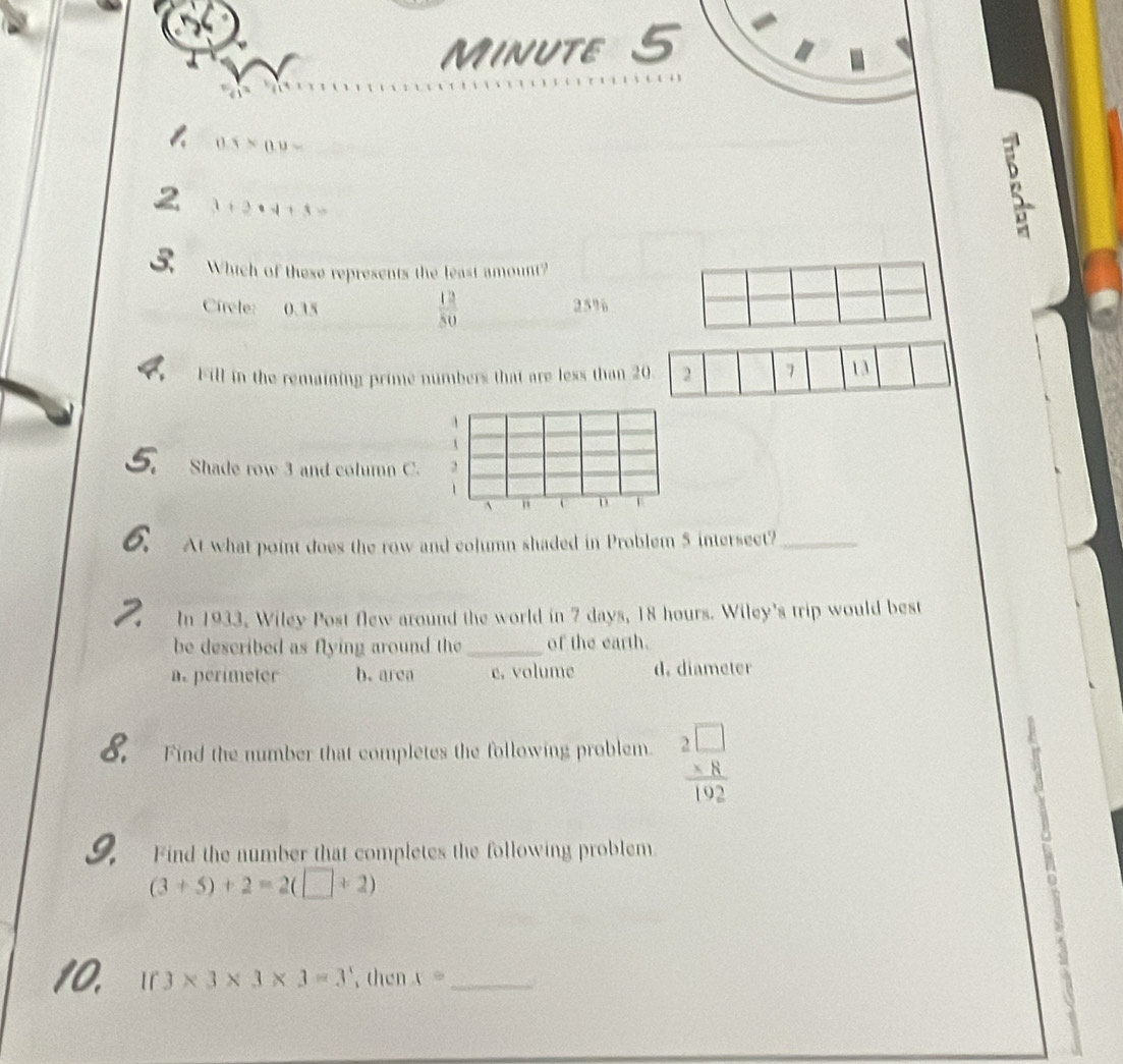 Minute 5
0.5* 0.9=
2 3+3· 4+3=
3 Which of these represents the least amount?
Circle: 0.35  12/50  25%
Fill in the remaining prime numbers that are less than 20 2 7 13
Shade row 3 and column C.
1
` D
a At what point does the row and column shaded in Problem 5 intersect?_
I In 1933, Wiley Post flew around the world in 7 days, 18 hours. Wiley's trip would best
be described as flying around the_ of the earth.
a. perimeter b. area c, volume d. diameter
8. Find the number that completes the following problem. beginarrayr 2□  * 8 hline 192endarray
Find the number that completes the following problem
(3+5)+2=2(□ +2)
If 3* 3* 3* 3=3^x , then x= _