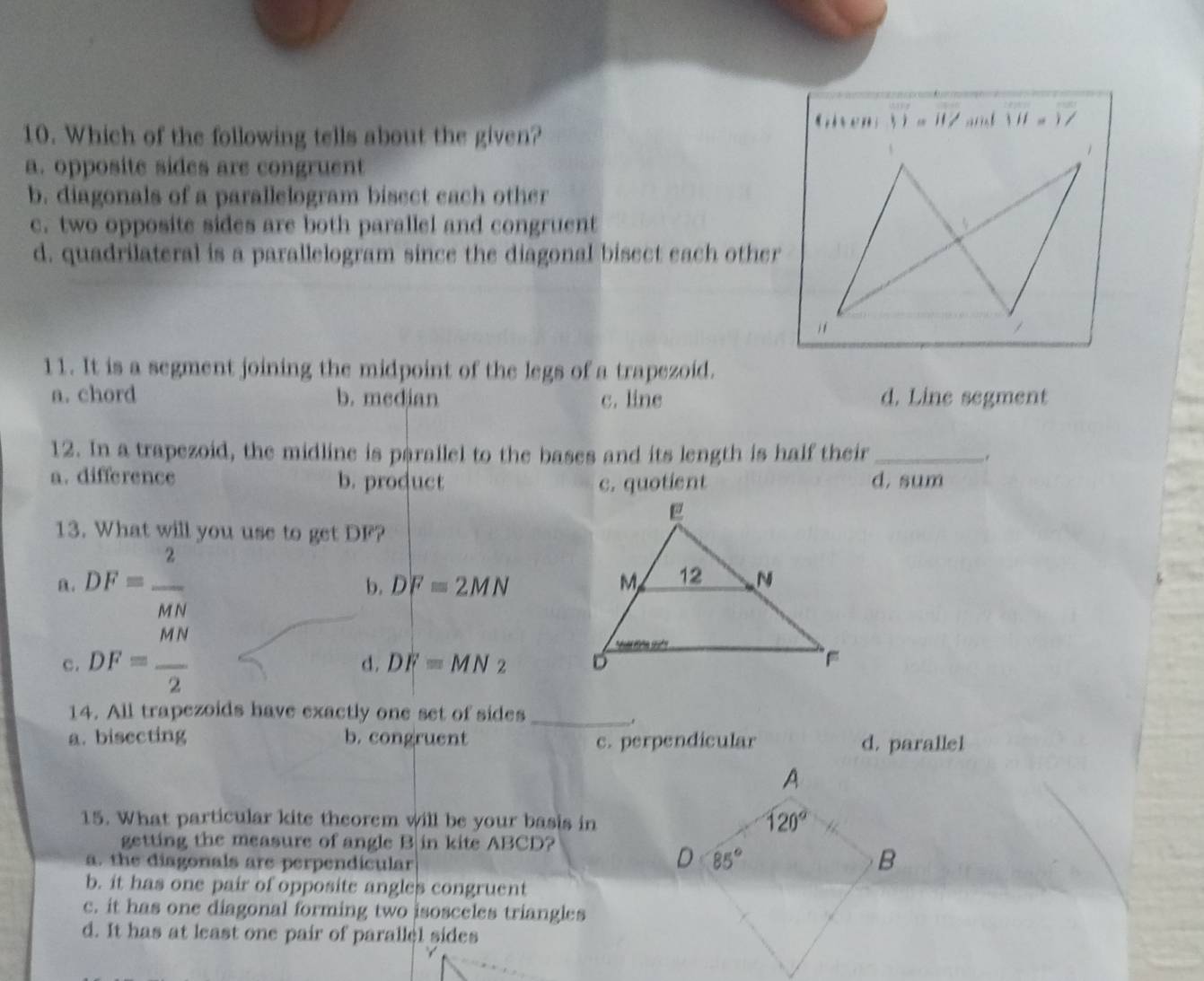 Which of the following tells about the given?
11=11/ VII=1/
1
a. opposite sides are congruent
b. diagonals of a parallelogram bisect each other
c. two opposite sides are both parallel and congruent
d. quadrilateral is a parallelogram since the diagonal bisect each other
11. It is a segment joining the midpoint of the legs of a trapezoid.
a. chord b. median c. line d. Line segment
12. In a trapezoid, the midline is parallel to the bases and its length is half their _.
a. difference b. product c. quotient d, sum
13. What will you use to get DF?
a. DF= 2/MN 
b. DF=2MN
c. DF= MN/2 
d. DF=MN2
14. All trapezoids have exactly one set of sides_
a. bisecting b. congruent c. perpendicular d. parallel
15. What particular kite theorem will be your basis in
getting the measure of angle B in kite ABCD?
a. the diagonals are perpendicular
b. it has one pair of opposite angles congruent
c. it has one diagonal forming two isosceles triangles
d. It has at least one pair of parallel sides