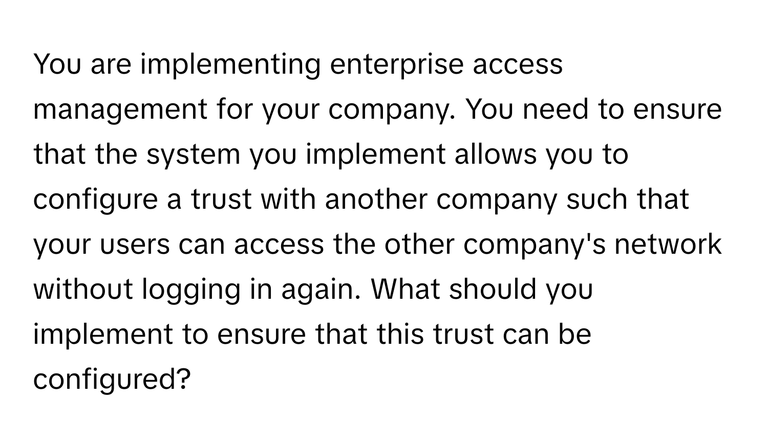 You are implementing enterprise access management for your company. You need to ensure that the system you implement allows you to configure a trust with another company such that your users can access the other company's network without logging in again. What should you implement to ensure that this trust can be configured?