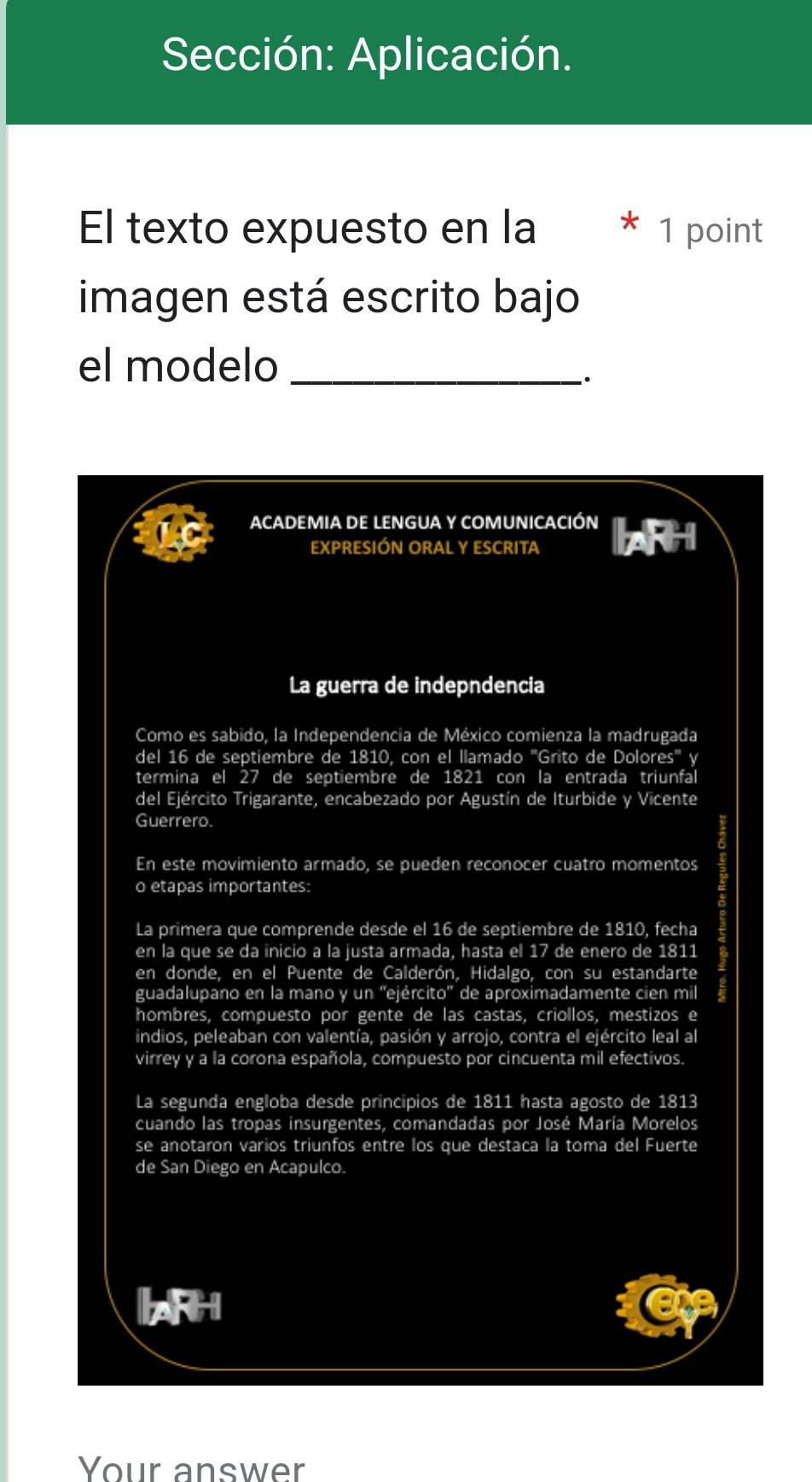 Sección: Aplicación. 
El texto expuesto en la * 1 point 
imagen está escrito bajo 
el modelo_ 
. 
ACADEMIA DE LENGUA Y COMUNICACIÓN 
EXPRESIÓN ORAL Y ESCRITA 
La guerra de indepndencia 
Como es sabido, la Independencia de MS éxico comienza la madrugada 
del 16 de septiembre de 1810, con el llamado '''Grito de Dolores''' y 
termina el 27 de septiembre de 1821 con la entrada triunfal 
del Ejército Trigarante, encabezado por Agustín de Iturbide y Vicente 
Guerrero. 
En este movimiento armado, se pueden reconocer cuatro momentos 
o etapas importantes: 
La primera que comprende desde el 16 de septiembre de 1810, fecha 
en la que se da inicio a la justa armada, hasta el 17 de enero de 1811
en donde, en el Puente de Calderón, Hidalgo, con su estandarte 
guadalupano en la mano y un ''ejército'' de aproximadamente cien mil 
hombres, compuesto por gente de las castas, criollos, mestizos e 
indios, peleaban con valentía, pasión y arrojo, contra el ejército leal al 
virrey y a la corona española, compuesto por cincuenta mil efectivos. 
La segunda engloba desde principios de 1811 hasta agosto de 1813
cuando las tropas insurgentes, comandadas por José María Morelos 
se anotaron varios triunfos entre los que destaca la toma del Fuerte 
de San Diego en Acapulco. 
ARH 
Your answer