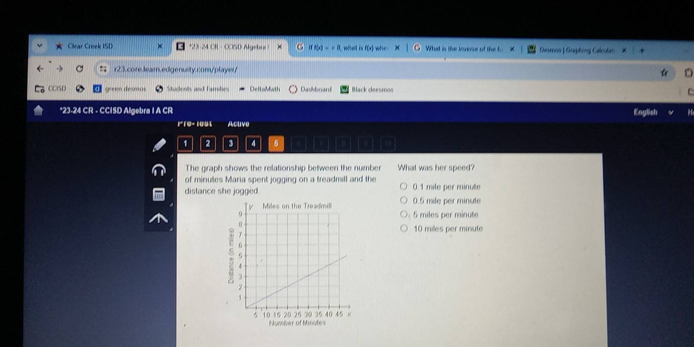 Clear Creek ISD *23-24 CR - CCISD Algebra ! . iff(x)=+8 , what is f(x) wh What is the inverse of the fo Desmas | Graphing Celcutes
r23.core.learn.edgenuity.com/player/
CCISD green desmos Students and Families DeltoMath Dashboard Black deesmos
*23-24 CR - CCISD Algebra I A CR English
110- 105% Acuve
1 2 3 4 5
The graph shows the relationship between the number What was her speed?
of minutes Maria spent jogging on a treadmill and the
distance she jogged 0.1 mile per minute
0.5 mile per minute
5 miles per minute
10 miles per minute
Number of Minules