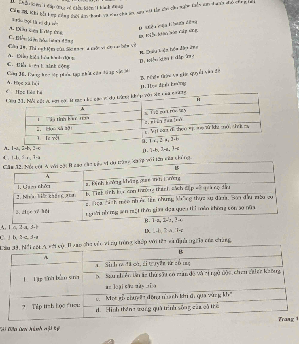 D. Điều kiện lí đáp ứng và điều kiện lí hành động
Cầu 28. Khi kết hợp đồng thời âm thanh và cho chó ăn, sau vài lần chi cần nghe thấy âm thanh chó cũng tiết
nước bọt là vi dụ về:
B. Điều kiện lí hành động
A. Điều kiện lí đáp ứng
D. Điều kiện hóa đáp ứng
C. Điều kiện hóa hành động
Câu 29. Thí nghiệm của Skinner là một ví dụ cơ bản về:
B. Điều kiện hóa đáp ứng
A. Điều kiện hóa hành động
D. Điều kiện lí đáp ứng
C. Điều kiện lí hành động
Câu 30. Dạng học tập phức tạp nhất của động vật là:
B. Nhận thức và giải quyết vấn đề
A. Học xã hội
D. Học định hướng
C. Học liên hệ
úng.
A. 1-a, 2-b, 3-c
D. 1-b, 2-a, 3-c
C. 1-b, 2-c, 3-a
tên của chúng.
A. 1-c, 2-a, 3-b
D. 1-b, 2-a, 3-c
C. 1-b, 2-c, 3-a
Cví dụ trùng khớp với tên và định nghĩa của chúng.
4
Tài liệu lưu hành nội bộ