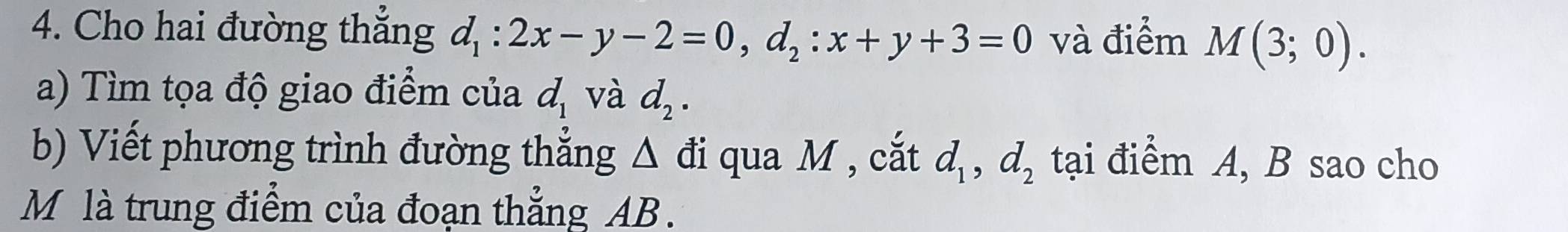 Cho hai đường thắng d_1:2x-y-2=0, d_2:x+y+3=0 và điểm M(3;0). 
a) Tìm tọa độ giao điểm của d_1 và d_2. 
b) Viết phương trình đường thẳng Δ đi qua M , cắt d_1, d_2 tại điểm A, B sao cho 
M là trung điểm của đoạn thẳng AB.