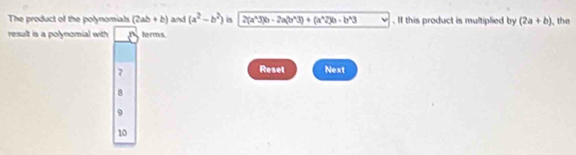 The product of the polynomials (2ab+b) and (a^2-b^2) is 2(a^(wedge)3)b-2a(b^A3)+(a^A2)b-b^(wedge)3.If this product is multiplied by (2a+b) , the
result is a polynomial with terms.
7
Resel Next
8
9
10