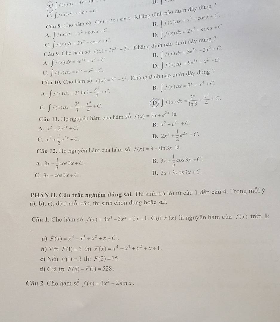 A. ∈t f(x)dx=3x+sin x
D. J
C. ∈t f(x)dx=sin x+C.
Câu 8. Cho hàm số f(x)=2x+sin x Khẳng định nào dưới đây dúng ?
B. ∈t f(x)dx=x^2-cos x+C.
A. ∈t f(x)dx=x^2+cos x+C.
D. ∈t f(x)dx=2x^2-cos x+C.
C. ∈t f(x)dx=2x^2+cos x+C.
Câu 9. Cho hàm số f(x)=3e^(3x)-2x Khẳng định nào dưới dây dúng ?
B. ∈t f(x)dx=3e^(3x)-2x^2+C.
A. ∈t f(x)dx=3e^(3x)-x^2+C. ∈t f(x)dx=9e^(3x)-x^2+C.
D.
C. ∈t f(x)dx=e^(3x)-x^2+C.
Câu 10. Cho hàm số f(x)=3^x+x^3 Khẳng định nào dưới đây đúng ?
A. ∈t f(x)dx=3^xln 3+ x^4/4 +C.
B. ∈t f(x)dx=3^x+x^4+C.
C. ∈t f(x)dx= 3^x/3 + x^4/4 +C.
D ∈t f(x)dx= 3^x/ln 3 + x^4/4 +C.
Câu 11. Họ nguyên hàm của hàm số f(x)=2x+e^(2x) là
B. x^2+e^(2x)+C.
A. x^2+2e^(2x)+C.
C. x^2+ 1/2 e^(2x)+C.
D. 2x^2+ 1/2 e^(2x)+C.
Câu 12. Họ nguyên hàm của hàm số f(x)=3-sin 3x1a
A. 3x- 1/3 cos 3x+C.
B. 3x+ 1/3 cos 3x+C.
C. 3x+cos 3x+C.
D. 3x+3cos 3x+C.
PHÀN II. Câu trắc nghiệm đúng sai. Thí sinh trả lời từ câu 1 đến câu 4. Trong mỗi ý
a), b), c), d) ở mỗi câu, thí sinh chọn dúng hoặc sai.
Câu 1. Cho hàm số f(x)=4x^3-3x^2+2x+1. Gọi F(x) là nguyên hàm của f(x) trên R
a) F(x)=x^4-x^3+x^2+x+C.
b) Với F(1)=3 thì F(x)=x^4-x^3+x^2+x+1.
c) Nếu F(1)=3 thì F(2)=15.
d) Giá trị F(5)-F(1)=528.
Câu 2. Cho hàm số f(x)=3x^2-2sin x.