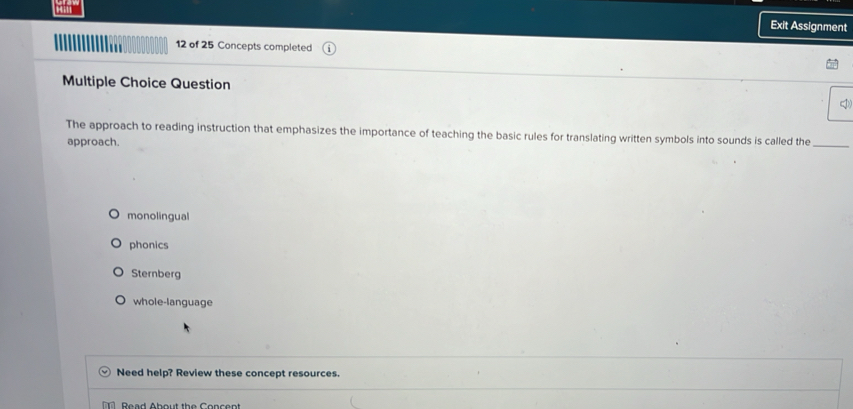 Exit Assignment
12 of 25 Concepts completed
Multiple Choice Question
The approach to reading instruction that emphasizes the importance of teaching the basic rules for translating written symbols into sounds is called the_
approach.
monolingual
phonics
Sternberg
whole-language
Need help? Review these concept resources.
T Read About the Concent