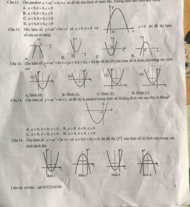 Cho parabol y=ax^2+bx+c có đồ thị như hình vẽ dưới đây. Khăng định são đưới day dung:
A. a<0</tex>, b>0, c<0</tex>
B. a<0</tex>, b<0</tex>, c<0</tex>
C. a<0</tex>, b>0, c>0
D. a<0</tex>, b<0</tex>, c>0 c<0</tex> 
Câu 12. Nếu hàm số y=ax^2+bx+c có a>0, b>0 thì đồ thị hàm
số của nó cō dạng
A
Câu 13. Cho hàm số y=ax^2+bx+c, (a>0,b<0</tex>, c>0) thi đồ thị (P) của hàm số là hình nào trong các hình
sau:
A. Hình (4). B. Hình (2). C. Hinh (3). D. Hinh (1)
Câu 14. Cho hàm số y=ax^2+bx+c có đồ thị là parabol trong hình vẽ, Khẳng định nào sau đây là đúng?
A. a>0; b>0; c>0. B. a>0; b<0</tex>; c>0.
C. a>0; b<0</tex>; c<0</tex> 。 D. a>0; b>0; c<0</tex>. 
Câu 15. Cho hàm số y=ax^2+bx+c có a<0</tex>; b<0</tex>; c>0 thì đồ thị (P) của hàm số là hình nào trong các
hình dưới đây

Liên hệ: cô Mai - sđt 0352316108
5