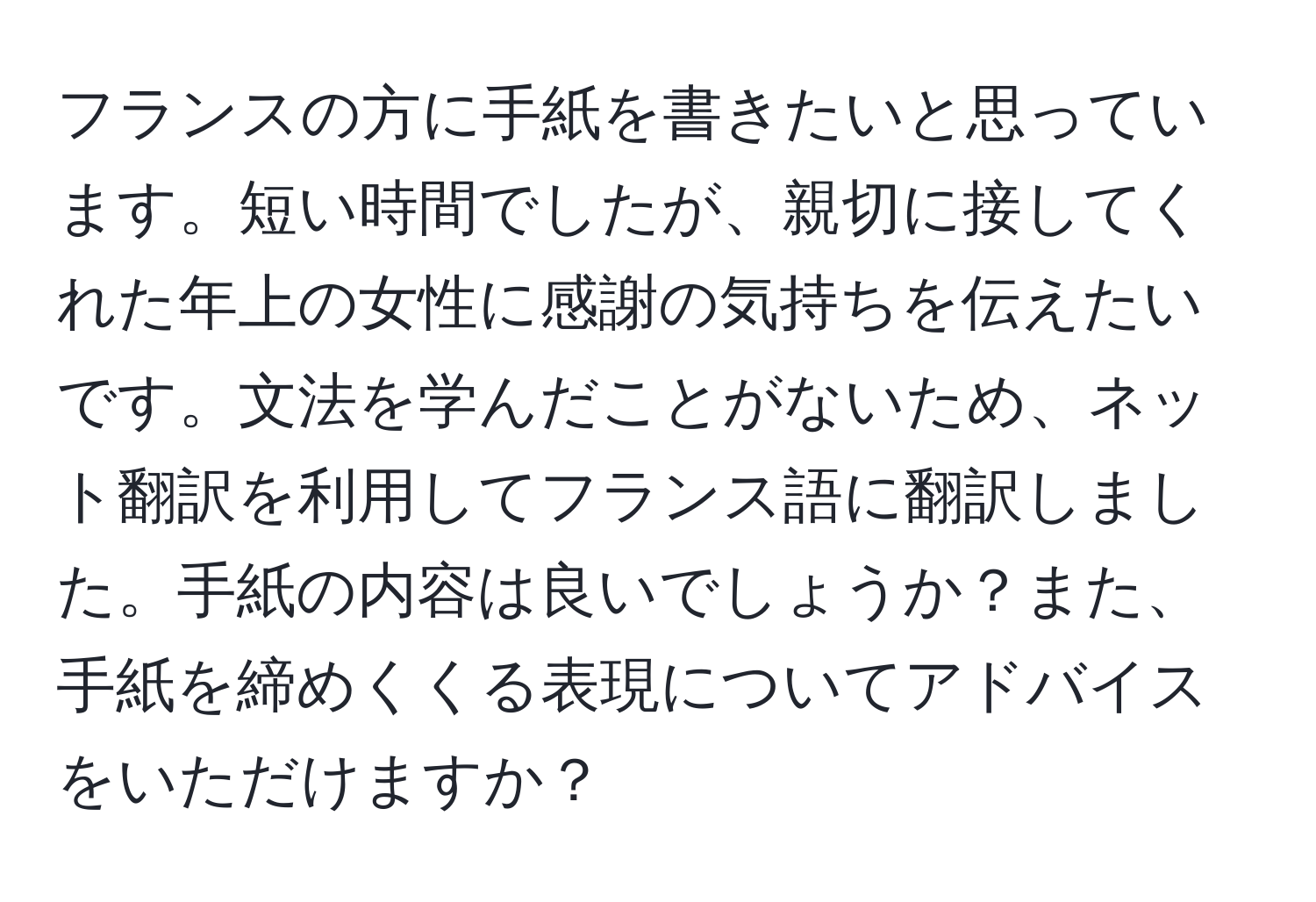 フランスの方に手紙を書きたいと思っています。短い時間でしたが、親切に接してくれた年上の女性に感謝の気持ちを伝えたいです。文法を学んだことがないため、ネット翻訳を利用してフランス語に翻訳しました。手紙の内容は良いでしょうか？また、手紙を締めくくる表現についてアドバイスをいただけますか？