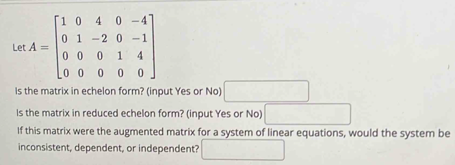 Let A=beginbmatrix 1&0&4&0&-4 0&1&-2&0&-1 0&0&0&1&4 0&0&0&0&0endbmatrix
Is the matrix in echelon form? (input Yes or No) □ 
Is the matrix in reduced echelon form? (input Yes or No) □ 
If this matrix were the augmented matrix for a system of linear equations, would the system be 
inconsistent, dependent, or independent? □