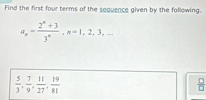 Find the first four terms of the sequence given by the following.
a_n= (2^n+3)/3^n , n=1,2,3,...
 5/3 ,  7/9 ,  11/27 ,  19/81 
 □ /□  