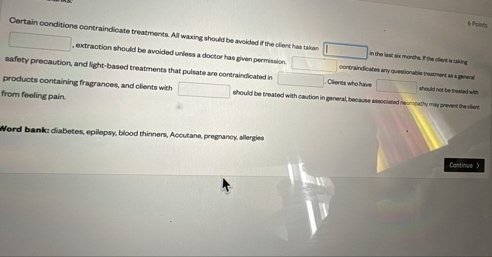 Certain conditions contraindicate treatments. All waxing should be avoided if the client has taken □ in the last six months. If the client is taking
□ □ , extraction should be avoided unless a doctor has given permission. □ contraindicates any questionable treatment as a general 
safety precaution, and light-based treatments that pulsate are contraindicated in □. Clients who have □ should not be treated with 
products containing fragrances, and clients with □ should be treated with caution in general, because associated neuropathy may prevent the client 
from feeling pain. 
Word bank: diabetes, epilepsy, blood thinners, Accutane, pregnancy, allergies 
Continue >