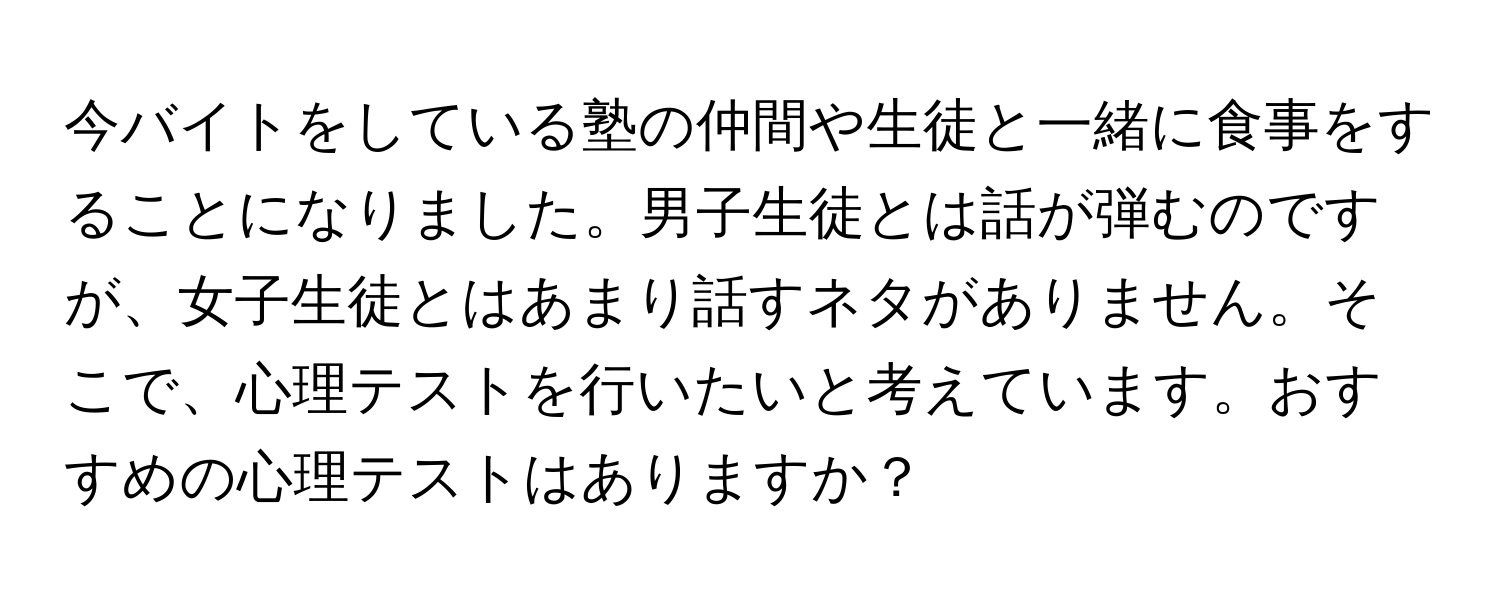 今バイトをしている塾の仲間や生徒と一緒に食事をすることになりました。男子生徒とは話が弾むのですが、女子生徒とはあまり話すネタがありません。そこで、心理テストを行いたいと考えています。おすすめの心理テストはありますか？