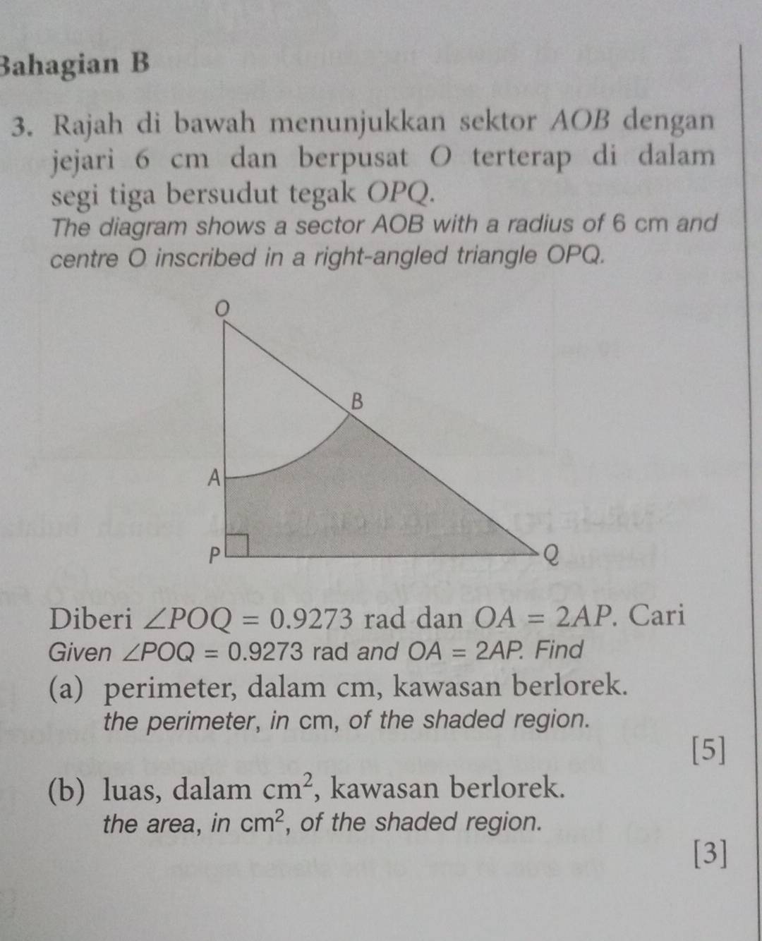 Bahagian B 
3. Rajah di bawah menunjukkan sektor AOB dengan 
jejari 6 cm dan berpusat O terterap di dalam 
segi tiga bersudut tegak OPQ. 
The diagram shows a sector AOB with a radius of 6 cm and 
centre O inscribed in a right-angled triangle OPQ. 
Diberi ∠ POQ=0.9273 rad dan OA=2AP. Cari 
Given ∠ POQ=0.9273 rad and OA=2AP. Find 
(a) perimeter, dalam cm, kawasan berlorek. 
the perimeter, in cm, of the shaded region. 
[5] 
(b) luas, dalam cm^2 , kawasan berlorek. 
the area, in cm^2 , of the shaded region. 
[3]