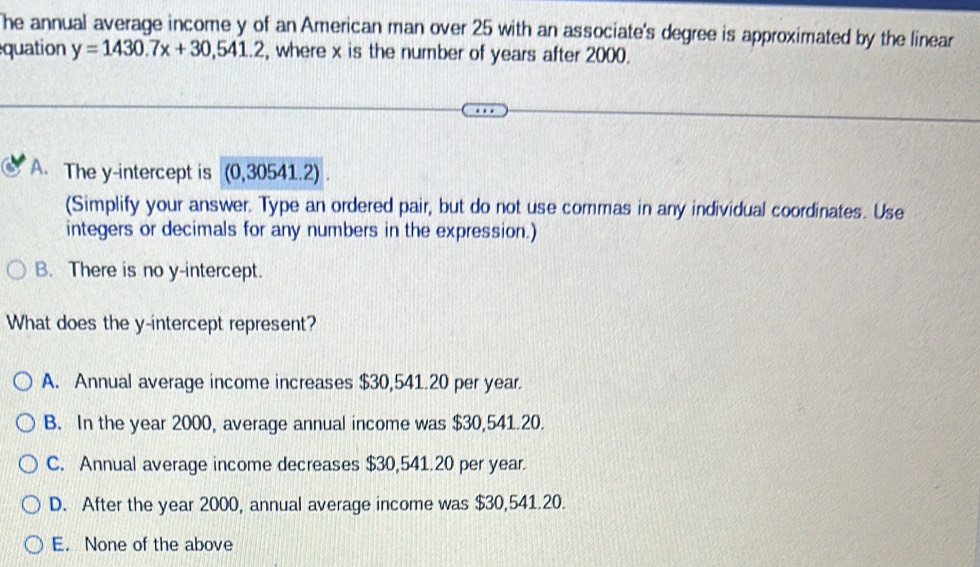 he annual average income y of an American man over 25 with an associate's degree is approximated by the linear
equation y=1430.7x+30,541.2 , where x is the number of years after 2000.
A. The y-intercept is (0,30541.2).
(Simplify your answer. Type an ordered pair, but do not use commas in any individual coordinates. Use
integers or decimals for any numbers in the expression.)
B. There is no y-intercept.
What does the y-intercept represent?
A. Annual average income increases $30,541.20 per year.
B. In the year 2000, average annual income was $30,541.20.
C. Annual average income decreases $30,541.20 per year.
D. After the year 2000, annual average income was $30,541.20.
E. None of the above