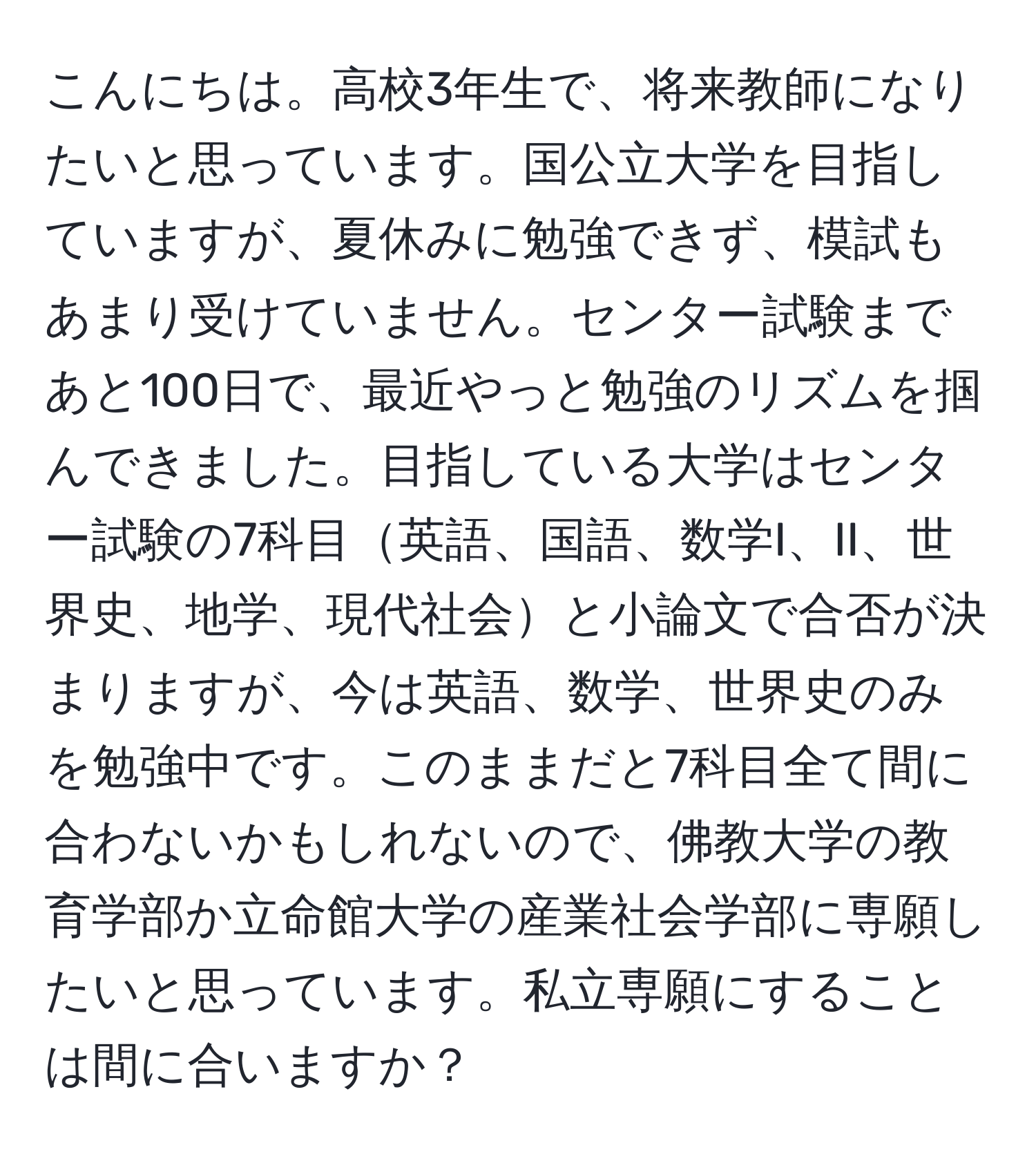 こんにちは。高校3年生で、将来教師になりたいと思っています。国公立大学を目指していますが、夏休みに勉強できず、模試もあまり受けていません。センター試験まであと100日で、最近やっと勉強のリズムを掴んできました。目指している大学はセンター試験の7科目英語、国語、数学I、II、世界史、地学、現代社会と小論文で合否が決まりますが、今は英語、数学、世界史のみを勉強中です。このままだと7科目全て間に合わないかもしれないので、佛教大学の教育学部か立命館大学の産業社会学部に専願したいと思っています。私立専願にすることは間に合いますか？