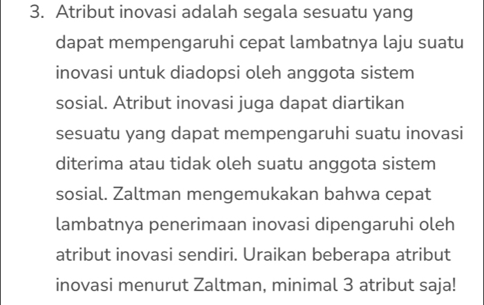 Atribut inovasi adalah segala sesuatu yang 
dapat mempengaruhi cepat lambatnya laju suatu 
inovasi untuk diadopsi oleh anggota sistem 
sosial. Atribut inovasi juga dapat diartikan 
sesuatu yang dapat mempengaruhi suatu inovasi 
diterima atau tidak oleh suatu anggota sistem 
sosial. Zaltman mengemukakan bahwa cepat 
lambatnya penerimaan inovasi dipengaruhi oleh 
atribut inovasi sendiri. Uraikan beberapa atribut 
inovasi menurut Zaltman, minimal 3 atribut saja!