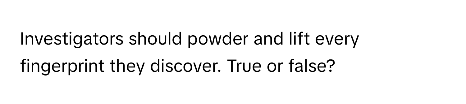 Investigators should powder and lift every fingerprint they discover. True or false?