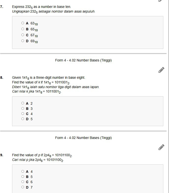 Express 2325 as a number in base ten.
Ungkapkan 2325 sebagai nombor dalam asas sepuluh.
A 63_10
B 65_10
C 67_10
D 69_10
Form 4 - 4.02 Number Bases (Tinggi)
8. Given 1k1_8 is a three-digit number in base eight.
Find the value of k if 1k1_8=1011001_2. 
Diberi 1k1_8 ialah satu nombor tiga digit dalam asas lapan.
Cari nilai k jika 1k1_8=1011001_2.
A 2
B 3
C 4
D 5
Form 4 - 4.02 Number Bases (Tinggi)
9. Find the value of p if 2p4_8=10101100_2. 
Cari nilai p jika 2p4_8=10101100_2.
A 4
B 5
C 6
D 7