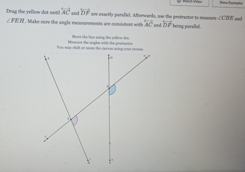 Watch Video Show Examples 
Drag the yellow dot until overleftrightarrow AC and overleftrightarrow DF are exactly parallel. Afterwards, use the protractor to measure ∠ CBE and
∠ FEH. Make sure the angle measurements are consistent with overleftrightarrow AC and overleftrightarrow DF being parallel. 
Move the line using the yellow dot. 
Measure the angles with the protractor.