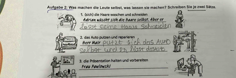 Aufgabe 2: Was machen die Leute selbst, was lassen sie machen? Schreiben Sie je zwei Sätze. 
1. (sich) die Haare waschen und schneiden 
Adrian wäscht sich die Haare selbst. Aber er 
_ 
2. das Auto putzen und reparieren 
Herr Mair 
_ 
3. die Präsentation halten und vorbereiten 
_Frau Pawlowski 
_