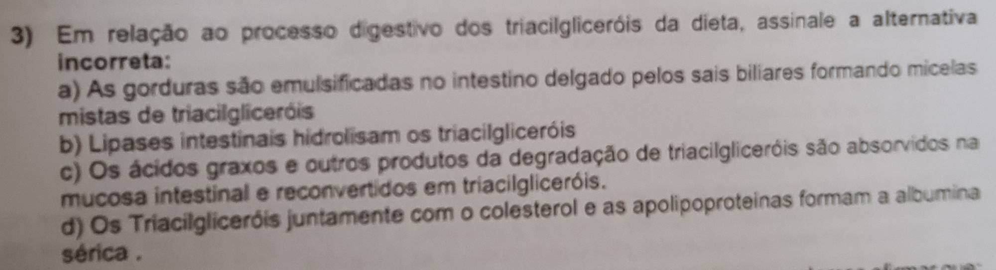 Em relação ao processo digestivo dos triaciIgliceróis da dieta, assinale a alternativa
incorreta:
a) As gorduras são emulsificadas no intestino delgado pelos sais biliares formando micelas
mistas de triacilgliceróis
b) Lipases intestinais hidrolisam os triaciIgliceróis
c) Os ácidos graxos e outros produtos da degradação de triacilgliceróis são absorvidos na
mucosa intestinal e reconvertidos em triaciIgliceróis.
d) Os Triacilgliceróis juntamente com o colesterol e as apolipoproteinas formam a albumina
sérica .