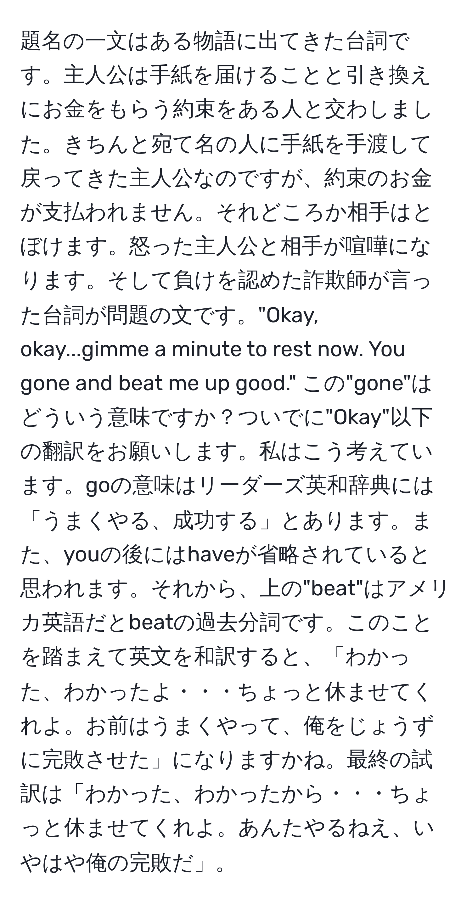 題名の一文はある物語に出てきた台詞です。主人公は手紙を届けることと引き換えにお金をもらう約束をある人と交わしました。きちんと宛て名の人に手紙を手渡して戻ってきた主人公なのですが、約束のお金が支払われません。それどころか相手はとぼけます。怒った主人公と相手が喧嘩になります。そして負けを認めた詐欺師が言った台詞が問題の文です。"Okay, okay...gimme a minute to rest now. You gone and beat me up good." この"gone"はどういう意味ですか？ついでに"Okay"以下の翻訳をお願いします。私はこう考えています。goの意味はリーダーズ英和辞典には「うまくやる、成功する」とあります。また、youの後にはhaveが省略されていると思われます。それから、上の"beat"はアメリカ英語だとbeatの過去分詞です。このことを踏まえて英文を和訳すると、「わかった、わかったよ・・・ちょっと休ませてくれよ。お前はうまくやって、俺をじょうずに完敗させた」になりますかね。最終の試訳は「わかった、わかったから・・・ちょっと休ませてくれよ。あんたやるねえ、いやはや俺の完敗だ」。