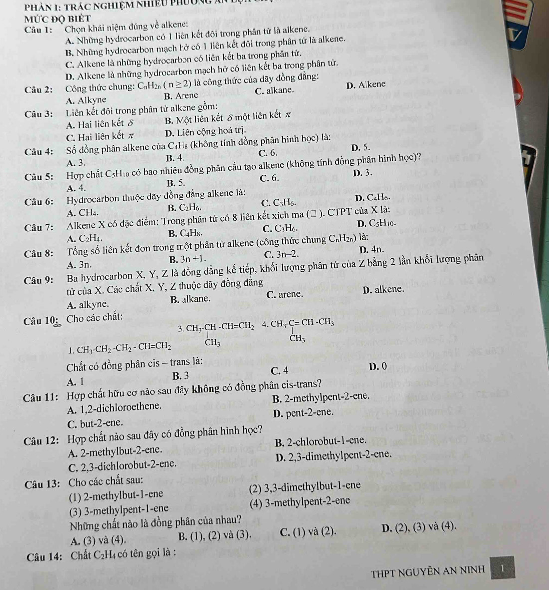 PHÀN I: TRÁC NGHiệM NhiềU Phường ăn
MứC đQ biÉt
Câu 1: Chọn khái niệm đúng về alkene:
A. Những hydrocarbon có 1 liên kết đôi trong phân tử là alkene.
B. Những hydrocarbon mạch hở có 1 liên kết đôi trong phân tử là alkene.
C. Alkene là những hydrocarbon có liên kết ba trong phân tử.
D. Alkene là những hydrocarbon mạch hở có liên kết ba trong phân tử.
Câu 2: Công thức chung: C_nH_2n(n≥ 2) là công thức của dãy đồng đẳng:
A. Alkyne B. Arene C. alkane. D. Alkene
Câu 3: Liên kết đôi trong phân tử alkene gồm:
A. Hai liên kết δ B. Một liên kết δ một liên kết π
C. Hai liên kết π D. Liên cộng hoá trị.
Câu 4: Số đồng phân alkene của C₄H₈ (không tính đồng phân hình học) là:
A. 3. B. 4. C. 6. D. 5.
Câu 5: Hợp chất C_5H_10 có bao nhiêu đồng phân cấu tạo alkene (không tính đồng phân hình học)?
A. 4. B. 5. C. 6.
D. 3.
Câu 6: Hydrocarbon thuộc dãy đồng đẳng alkene là:
A. CH4. C. C3H6. D. C4H6.
B. C_2H_6.
Câu 7: Alkene X có đặc điểm: Trong phân tử có 8 liên kết xích ma ( ). CTPT của X là:
B. C_4H_8. C. C_3H_6. D. C_5H Í10.
A. C_2H_4
Câu 8:  Tổng số liên kết đơn trong một phân tử alkene (công thức chung C_nH_2n) là:
C. 3n-2.
A. 3n.
B. 3n+1. D. 4n.
Câu 9: Ba hydrocarbon X, Y, Z là đồng đẳng kế tiếp, khối lượng phân tử của Z bằng 2 lần khối lượng phân
tử của X. Các chất X, Y, Z thuộc dãy đồng đẳng
A. alkyne. B. alkane. C. arene.
D. alkene.
Câu 10:  Cho các chất:
3. CH_3-CH-CH=CH_24.CH_3-C=CH-CH_3
1. CH_3-CH_2-CH_2-CH=CH_2 CH_3 CH_3
Cất có đồng phân cis - trans là:
B. 3
A. 1 C. 4
D. 0
Câu 11: Hợp chất hữu cơ nào sau đây không có đồng phân cis-trans?
A. 1,2-dichloroethene. B. 2-methylpent-2-ene.
C. but-2-ene. D. pent-2-ene.
Câu 12: Hợp chất nào sau đây có đồng phân hình học?
A. 2-methylbut-2-ene. B. 2-chlorobut-1-ene.
C. 2,3-dichlorobut-2-ene. D. 2,3-dimethylpent-2-ene.
Câu 13: Cho các chất sau:
(1) 2-methylbut-1-ene (2) 3,3-dimethylbut-1-ene
(3) 3-methylpent-1-ene (4) 3-methylpent-2-ene
Những chất nào là đồng phân của nhau?
A. (3) và (4). B. (1), (2) và (3). C. (1) và (2). D. (2), (3) và (4).
Câu 14: Chất C₂H₄ có tên gọi là :
THPT NGUYÊN AN NINH 1