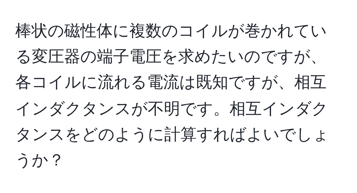 棒状の磁性体に複数のコイルが巻かれている変圧器の端子電圧を求めたいのですが、各コイルに流れる電流は既知ですが、相互インダクタンスが不明です。相互インダクタンスをどのように計算すればよいでしょうか？