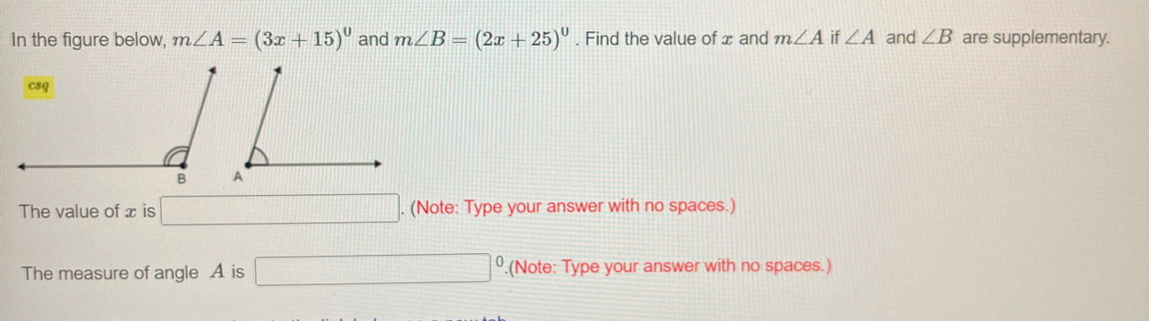 In the figure below, m∠ A=(3x+15)^circ  and m∠ B=(2x+25)^circ . Find the value of x and m∠ A if ∠ A and ∠ B are supplementary. 
The value of x is □. (Note: Type your answer with no spaces.) 
The measure of angle A is □ º.(Note: Type your answer with no spaces.)