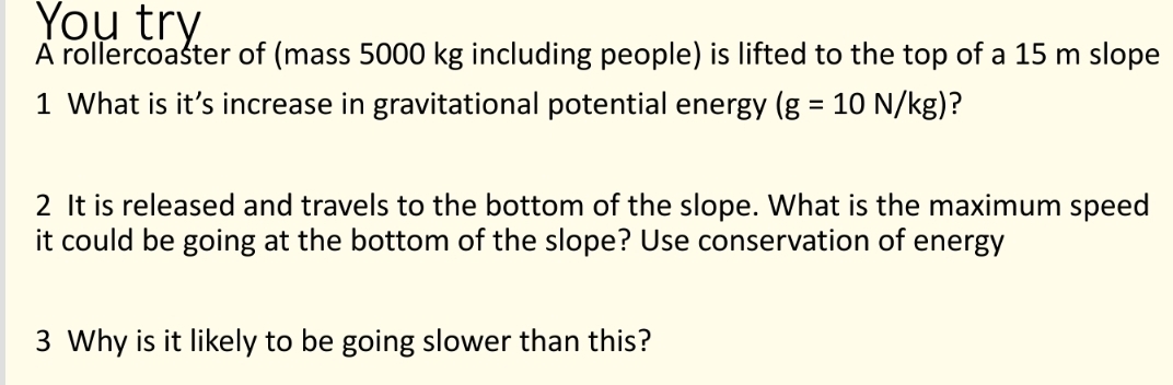 A rollercoaster of (mass 5000 kg including people) is lifted to the top of a 15 m slope 
1 What is it’s increase in gravitational potential energy (g=10N/kg) ? 
2 It is released and travels to the bottom of the slope. What is the maximum speed 
it could be going at the bottom of the slope? Use conservation of energy 
3 Why is it likely to be going slower than this?