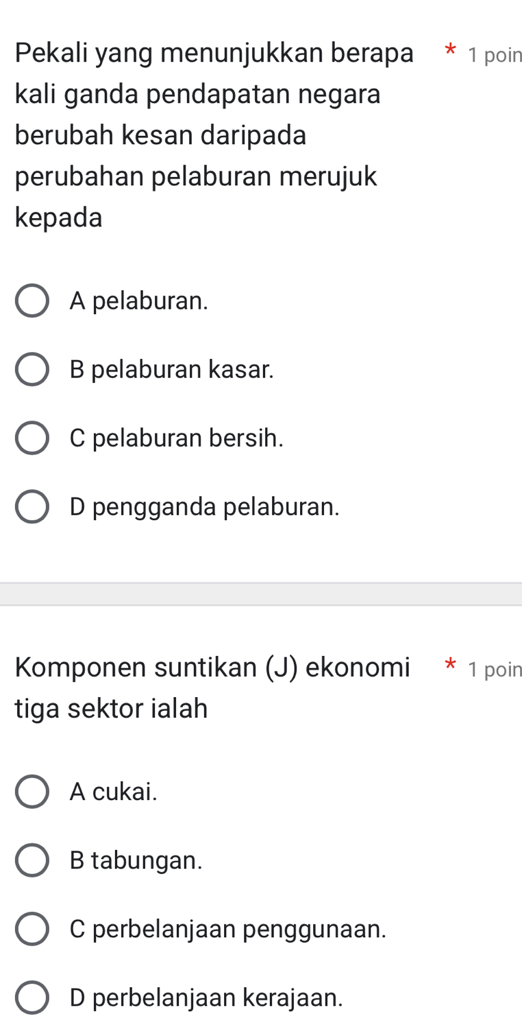 Pekali yang menunjukkan berapa * 1 poin
kali ganda pendapatan negara
berubah kesan daripada
perubahan pelaburan merujuk
kepada
A pelaburan.
B pelaburan kasar.
C pelaburan bersih.
D pengganda pelaburan.
Komponen suntikan (J) ekonomi * 1 poin
tiga sektor ialah
A cukai.
B tabungan.
C perbelanjaan penggunaan.
D perbelanjaan kerajaan.