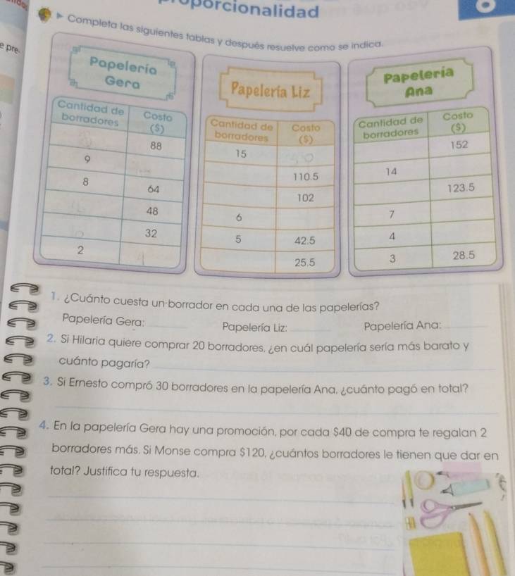 oporcionalidad 
Completa las siguientes tablas y después resuelve como se indica 
e pre 
Papelería 
Papelería 
Gera Papelería Liz Ana 
1. ¿Cuánto cuesta un borrador en cada una de las papelerías? 
Papelería Gera: _ Papelería Liz: _ Papelería Ana:_ 
2. Si Hilaria quiere comprar 20 borradores, ¿en cuál papelería sería más barato y 
cuánto pagaría?_ 
3. Si Ernesto compró 30 borradores en la papelería Ana, ¿cuánto pagó en total? 
_ 
4. En la papelería Gera hay una promoción, por cada $40 de compra te regalan 2
borradores más. Si Monse compra $120, ¿cuántos borradores le tienen que dar en 
total? Justifica tu respuesta. 
C 
_ 
_ 
_ 
_