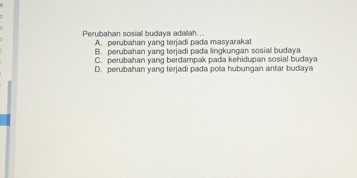 Perubahan sosial budaya adalah...
A. perubahan yang terjadi pada masyarakat
B. perubahan yang terjadi pada lingkungan sosial budaya
C. perubahan yang berdampak pada kehidupan sosial budaya
D. perubahan yang terjadi pada pola hubungan antar budaya