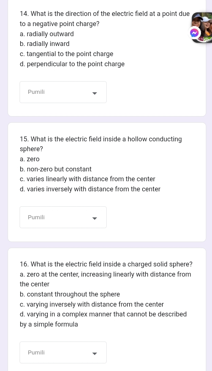 What is the direction of the electric field at a point due
to a negative point charge?
a. radially outward
b. radially inward
c. tangential to the point charge
d. perpendicular to the point charge
Pumili
15. What is the electric field inside a hollow conducting
sphere?
a. zero
b. non-zero but constant
c. varies linearly with distance from the center
d. varies inversely with distance from the center
Pumili
16. What is the electric field inside a charged solid sphere?
a. zero at the center, increasing linearly with distance from
the center
b. constant throughout the sphere
c. varying inversely with distance from the center
d. varying in a complex manner that cannot be described
by a simple formula
Pumili